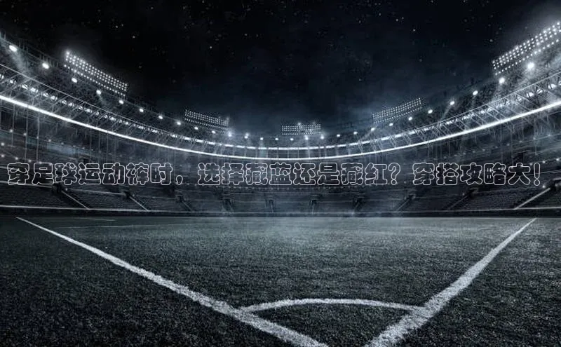 门徒注册平台神思电子穿足球运动裤时，选择藏蓝还是藏红？穿搭攻略大！