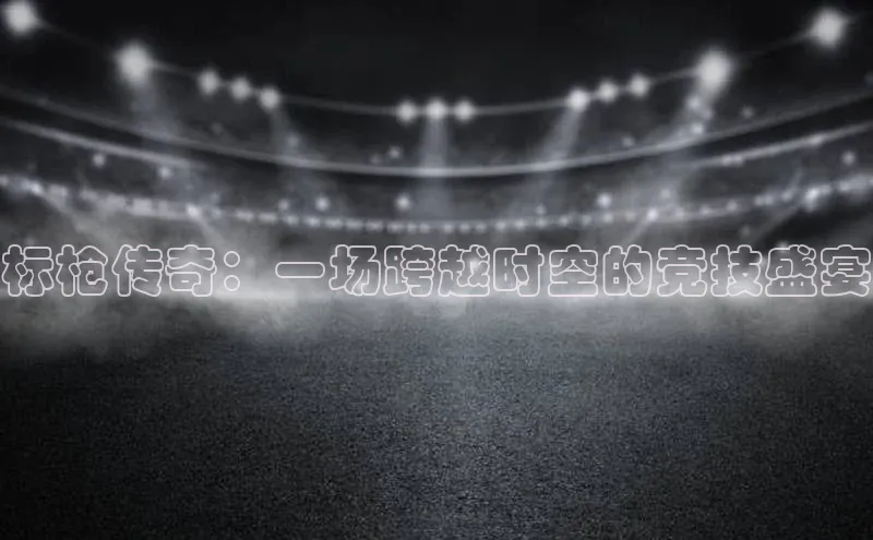 门徒平台登录地址网易标枪传奇：一场跨越时空的竞技盛宴