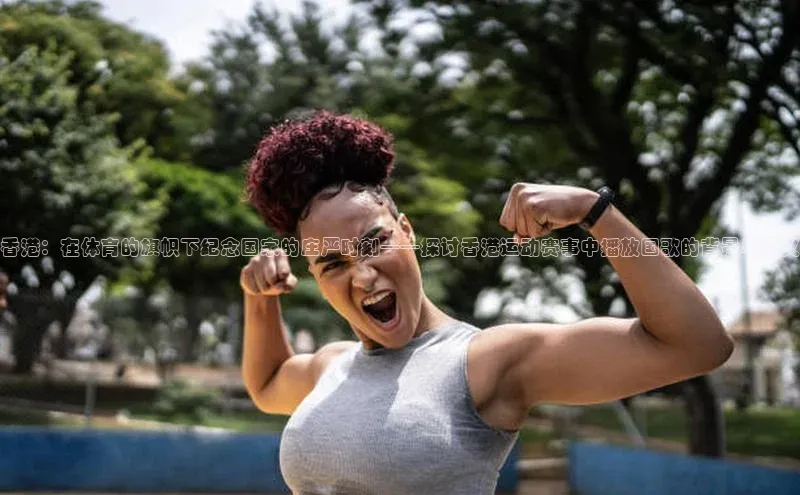 香港：在体育的旗帜下纪念国家的庄严时刻——探讨香港运动赛事中播放国歌的背景与意义