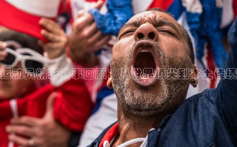 运动员精彩赛事回顾：从世界顶尖到本土佳绩