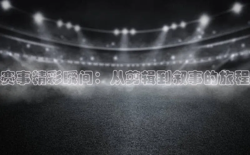 赛事精彩瞬间：从剪辑到叙事的旅程