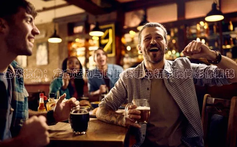 全球视角：定向运动与国际赛事的精彩瞬间影像集锦