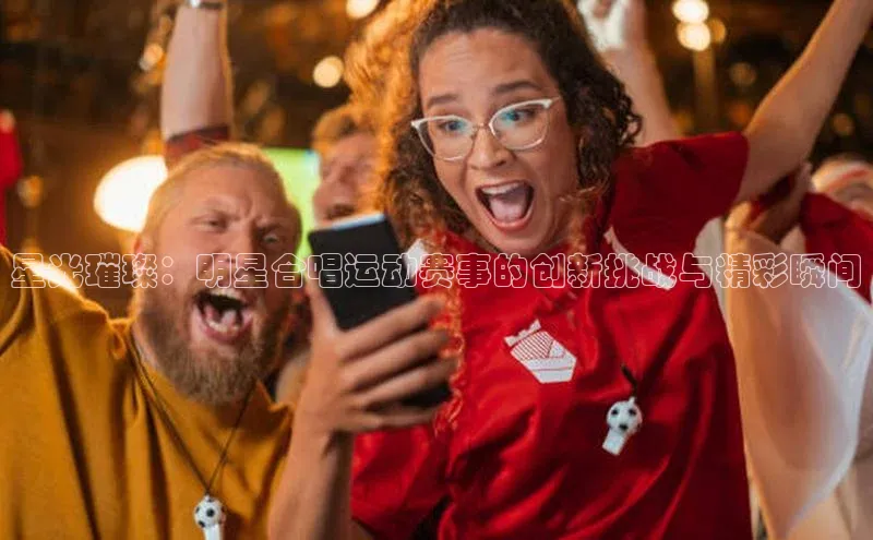 星光璀璨：明星合唱运动赛事的创新挑战与精彩瞬间