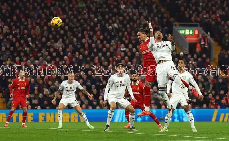 捕捉瞬间的激情：运动赛事摄影参数设置指南